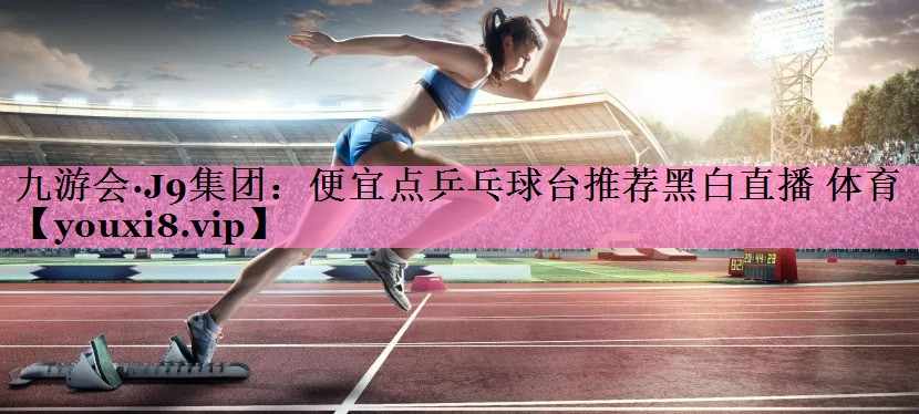 九游会·J9集团:便宜点乒乓球台推荐黑白直播 体育