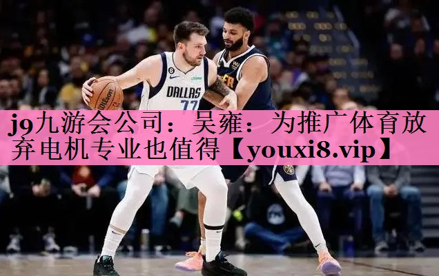 j9九游会公司:吴雍:为推广体育放弃电机专业也值得