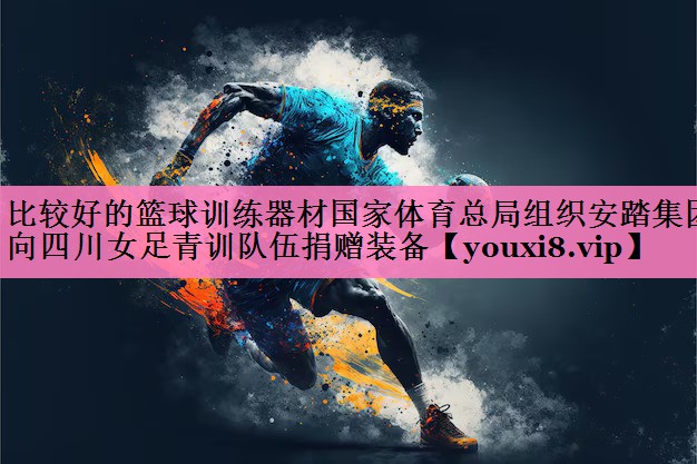 比较好的篮球训练器材国家体育总局组织安踏集团向四川女足青训队伍捐赠装备
