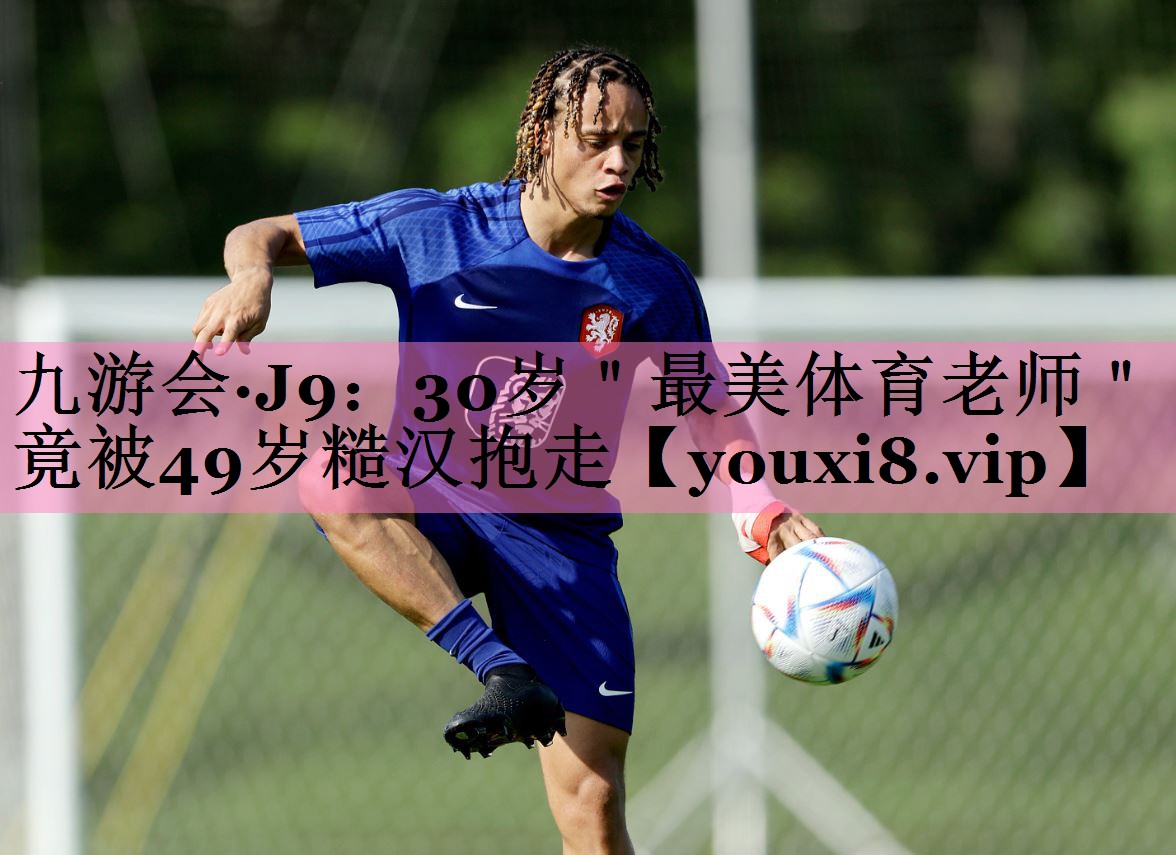 九游会·J9:30岁"最美体育老师"竟被49岁糙汉抱走