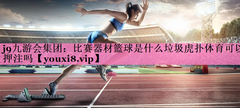 j9九游会集团:比赛器材篮球是什么垃圾虎扑体育可以押注吗