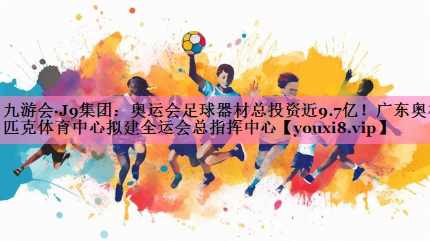 九游会·J9集团:奥运会足球器材总投资近9.7亿!广东奥林匹克体育中心拟建全运会总指挥中心