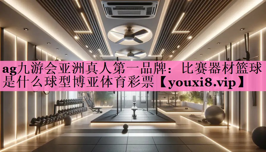 ag九游会亚洲真人第一品牌:比赛器材篮球是什么球型博亚体育彩票