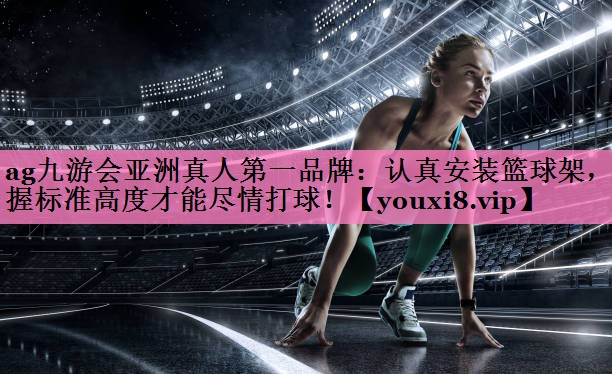 ag九游会亚洲真人第一品牌:认真安装篮球架,掌握标准高度才能尽情打球!
